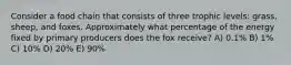 Consider a food chain that consists of three trophic levels: grass, sheep, and foxes. Approximately what percentage of the energy fixed by primary producers does the fox receive? A) 0.1% B) 1% C) 10% D) 20% E) 90%