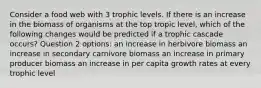 Consider a food web with 3 trophic levels. If there is an increase in the biomass of organisms at the top tropic level, which of the following changes would be predicted if a trophic cascade occurs? Question 2 options: an increase in herbivore biomass an increase in secondary carnivore biomass an increase in primary producer biomass an increase in per capita growth rates at every trophic level