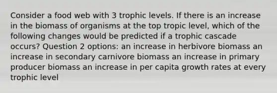 Consider a food web with 3 trophic levels. If there is an increase in the biomass of organisms at the top tropic level, which of the following changes would be predicted if a trophic cascade occurs? Question 2 options: an increase in herbivore biomass an increase in secondary carnivore biomass an increase in primary producer biomass an increase in per capita growth rates at every trophic level