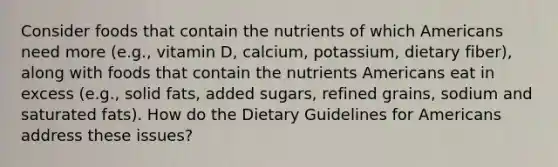 Consider foods that contain the nutrients of which Americans need more (e.g., vitamin D, calcium, potassium, dietary fiber), along with foods that contain the nutrients Americans eat in excess (e.g., solid fats, added sugars, refined grains, sodium and saturated fats). How do the Dietary Guidelines for Americans address these issues?