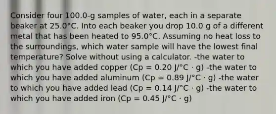 Consider four 100.0-g samples of water, each in a separate beaker at 25.0°C. Into each beaker you drop 10.0 g of a different metal that has been heated to 95.0°C. Assuming no heat loss to the surroundings, which water sample will have the lowest final temperature? Solve without using a calculator. -the water to which you have added copper (Cp = 0.20 J/°C · g) -the water to which you have added aluminum (Cp = 0.89 J/°C · g) -the water to which you have added lead (Cp = 0.14 J/°C · g) -the water to which you have added iron (Cp = 0.45 J/°C · g)