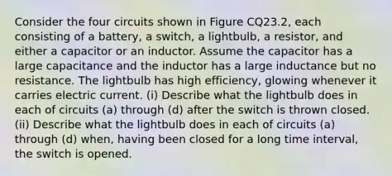 Consider the four circuits shown in Figure CQ23.2, each consisting of a battery, a switch, a lightbulb, a resistor, and either a capacitor or an inductor. Assume the capacitor has a large capacitance and the inductor has a large inductance but no resistance. The lightbulb has high efficiency, glowing whenever it carries electric current. (i) Describe what the lightbulb does in each of circuits (a) through (d) after the switch is thrown closed. (ii) Describe what the lightbulb does in each of circuits (a) through (d) when, having been closed for a long <a href='https://www.questionai.com/knowledge/kistlM8mUs-time-interval' class='anchor-knowledge'>time interval</a>, the switch is opened.