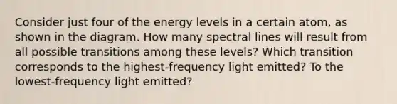 Consider just four of the energy levels in a certain atom, as shown in the diagram. How many spectral lines will result from all possible transitions among these levels? Which transition corresponds to the highest-frequency light emitted? To the lowest-frequency light emitted?