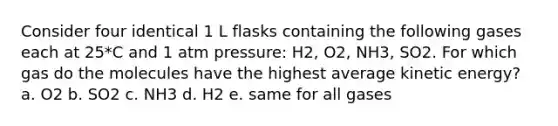 Consider four identical 1 L flasks containing the following gases each at 25*C and 1 atm pressure: H2, O2, NH3, SO2. For which gas do the molecules have the highest average kinetic energy? a. O2 b. SO2 c. NH3 d. H2 e. same for all gases