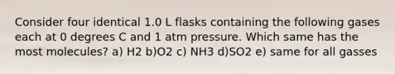 Consider four identical 1.0 L flasks containing the following gases each at 0 degrees C and 1 atm pressure. Which same has the most molecules? a) H2 b)O2 c) NH3 d)SO2 e) same for all gasses