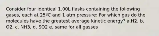 Consider four identical 1.00L flasks containing the following gases, each at 25ºC and 1 atm pressure: For which gas do the molecules have the greatest average kinetic energy? a.H2, b. O2, c. NH3, d. SO2 e. same for all gasses