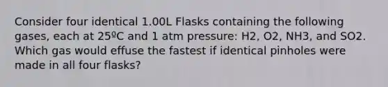 Consider four identical 1.00L Flasks containing the following gases, each at 25ºC and 1 atm pressure: H2, O2, NH3, and SO2. Which gas would effuse the fastest if identical pinholes were made in all four flasks?