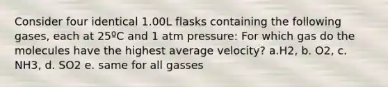 Consider four identical 1.00L flasks containing the following gases, each at 25ºC and 1 atm pressure: For which gas do the molecules have the highest average velocity? a.H2, b. O2, c. NH3, d. SO2 e. same for all gasses