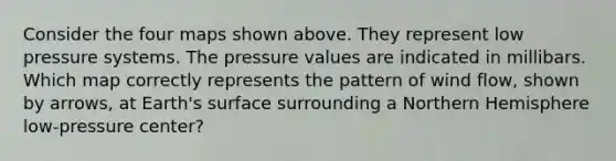 Consider the four maps shown above. They represent low pressure systems. The pressure values are indicated in millibars. Which map correctly represents the pattern of wind flow, shown by arrows, at Earth's surface surrounding a Northern Hemisphere low-pressure center?