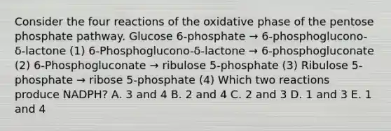 Consider the four reactions of the oxidative phase of the pentose phosphate pathway. Glucose 6-phosphate → 6-phosphoglucono-δ-lactone (1) 6-Phosphoglucono-δ-lactone → 6-phosphogluconate (2) 6-Phosphogluconate → ribulose 5-phosphate (3) Ribulose 5-phosphate → ribose 5-phosphate (4) Which two reactions produce NADPH? A. 3 and 4 B. 2 and 4 C. 2 and 3 D. 1 and 3 E. 1 and 4