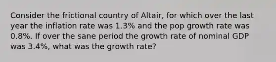 Consider the frictional country of Altair, for which over the last year the inflation rate was 1.3% and the pop growth rate was 0.8%. If over the sane period the growth rate of nominal GDP was 3.4%, what was the growth rate?