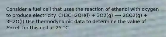 Consider a fuel cell that uses the reaction of ethanol with oxygen to produce electricity. CH3CH2OH(l) + 3O2(g) ⟶ 2CO2(g) + 3H2O(l) Use thermodynamic data to determine the value of 𝐸∘cell for this cell at 25 °C.