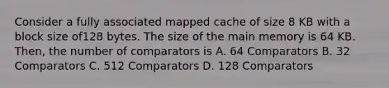 Consider a fully associated mapped cache of size 8 KB with a block size of128 bytes. The size of the main memory is 64 KB. Then, the number of comparators is A. 64 Comparators B. 32 Comparators C. 512 Comparators D. 128 Comparators