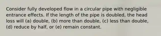 Consider fully developed flow in a circular pipe with negligible entrance effects. If the length of the pipe is doubled, the head loss will (a) double, (b) more than double, (c) less than double, (d) reduce by half, or (e) remain constant.