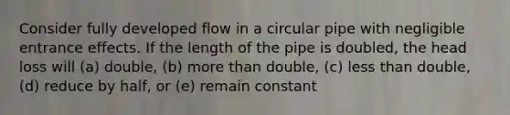 Consider fully developed flow in a circular pipe with negligible entrance effects. If the length of the pipe is doubled, the head loss will (a) double, (b) more than double, (c) less than double, (d) reduce by half, or (e) remain constant