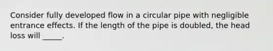 Consider fully developed flow in a circular pipe with negligible entrance effects. If the length of the pipe is doubled, the head loss will _____.