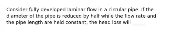 Consider fully developed laminar flow in a circular pipe. If the diameter of the pipe is reduced by half while the flow rate and the pipe length are held constant, the head loss will _____.