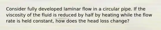 Consider fully developed laminar flow in a circular pipe. If the viscosity of the fluid is reduced by half by heating while the flow rate is held constant, how does the head loss change?