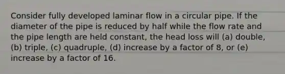 Consider fully developed laminar flow in a circular pipe. If the diameter of the pipe is reduced by half while the flow rate and the pipe length are held constant, the head loss will (a) double, (b) triple, (c) quadruple, (d) increase by a factor of 8, or (e) increase by a factor of 16.