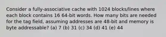 Consider a fully-associative cache with 1024 blocks/lines where each block contains 16 64-bit words. How many bits are needed for the tag field, assuming addresses are 48-bit and memory is byte addressable? (a) 7 (b) 31 (c) 34 (d) 41 (e) 44