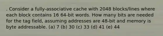 . Consider a fully-associative cache with 2048 blocks/lines where each block contains 16 64-bit words. How many bits are needed for the tag field, assuming addresses are 48-bit and memory is byte addressable. (a) 7 (b) 30 (c) 33 (d) 41 (e) 44