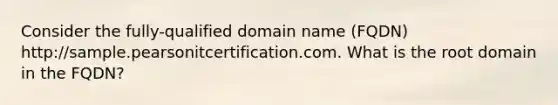 Consider the fully-qualified domain name (FQDN) http://sample.pearsonitcertification.com. What is the root domain in the FQDN?