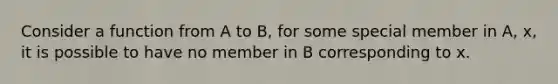 Consider a function from A to B, for some special member in A, x, it is possible to have no member in B corresponding to x.