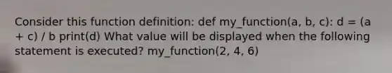 Consider this function definition: def my_function(a, b, c): d = (a + c) / b print(d) What value will be displayed when the following statement is executed? my_function(2, 4, 6)