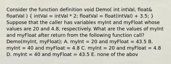 Consider the function definition void Demo( int intVal, float& floatVal ) ( intVal = intVal * 2; floatVal = float(intVal) + 3.5; ) Suppose that the caller has variables myInt and myFloat whose values are 20 and 4.8, respectively. What are the values of myInt and myFloat after return from the following function call? Demo(myInt, myFloat); A. myInt = 20 and myFloat = 43.5 B. myInt = 40 and myFloat = 4.8 C. myInt = 20 and myFloat = 4.8 D. myInt = 40 and myFloat = 43.5 E. none of the abov