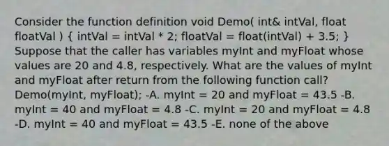 Consider the function definition void Demo( int& intVal, float floatVal ) ( intVal = intVal * 2; floatVal = float(intVal) + 3.5; ) Suppose that the caller has variables myInt and myFloat whose values are 20 and 4.8, respectively. What are the values of myInt and myFloat after return from the following function call? Demo(myInt, myFloat); -A. myInt = 20 and myFloat = 43.5 -B. myInt = 40 and myFloat = 4.8 -C. myInt = 20 and myFloat = 4.8 -D. myInt = 40 and myFloat = 43.5 -E. none of the above