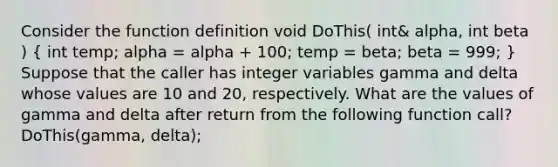 Consider the function definition void DoThis( int& alpha, int beta ) ( int temp; alpha = alpha + 100; temp = beta; beta = 999; ) Suppose that the caller has integer variables gamma and delta whose values are 10 and 20, respectively. What are the values of gamma and delta after return from the following function call? DoThis(gamma, delta);