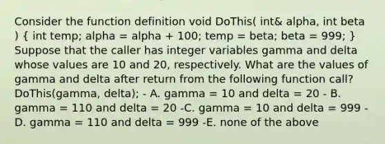 Consider the function definition void DoThis( int& alpha, int beta ) ( int temp; alpha = alpha + 100; temp = beta; beta = 999; ) Suppose that the caller has integer variables gamma and delta whose values are 10 and 20, respectively. What are the values of gamma and delta after return from the following function call? DoThis(gamma, delta); - A. gamma = 10 and delta = 20 - B. gamma = 110 and delta = 20 -C. gamma = 10 and delta = 999 -D. gamma = 110 and delta = 999 -E. none of the above