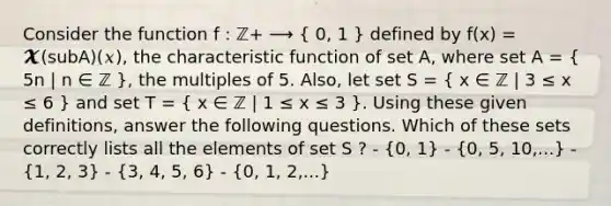 Consider the function f : ℤ+ ⟶ ( 0, 1 ) defined by f(x) = 𝓧(subA)(𝑥), the characteristic function of set A, where set A = ( 5n | n ∈ ℤ ), the multiples of 5. Also, let set S = ( x ∈ ℤ | 3 ≤ x ≤ 6 ) and set T = ( x ∈ ℤ | 1 ≤ x ≤ 3 ). Using these given definitions, answer the following questions. Which of these sets correctly lists all the elements of set S ? - (0, 1) - (0, 5, 10,...) - (1, 2, 3) - (3, 4, 5, 6) - (0, 1, 2,...)