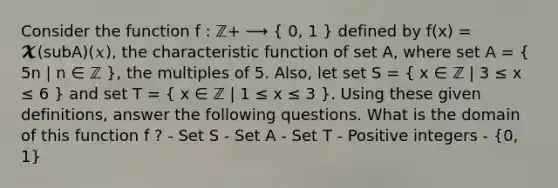 Consider the function f : ℤ+ ⟶ ( 0, 1 ) defined by f(x) = 𝓧(subA)(𝑥), the characteristic function of set A, where set A = ( 5n | n ∈ ℤ ), the multiples of 5. Also, let set S = ( x ∈ ℤ | 3 ≤ x ≤ 6 ) and set T = ( x ∈ ℤ | 1 ≤ x ≤ 3 ). Using these given definitions, answer the following questions. What is the domain of this function f ? - Set S - Set A - Set T - Positive integers - (0, 1)