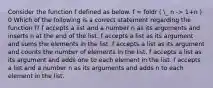 Consider the function f defined as below. f = foldr ( _ n -> 1+n ) 0 Which of the following is a correct statement regarding the function f? f accepts a list and a number n as its arguments and inserts n at the end of the list. f accepts a list as its argument and sums the elements in the list. f accepts a list as its argument and counts the number of elements in the list. f accepts a list as its argument and adds one to each element in the list. f accepts a list and a number n as its arguments and adds n to each element in the list.