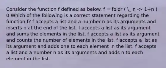 Consider the function f defined as below. f = foldr ( _ n -> 1+n ) 0 Which of the following is a correct statement regarding the function f? f accepts a list and a number n as its arguments and inserts n at the end of the list. f accepts a list as its argument and sums the elements in the list. f accepts a list as its argument and counts the number of elements in the list. f accepts a list as its argument and adds one to each element in the list. f accepts a list and a number n as its arguments and adds n to each element in the list.