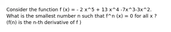 Consider the function f (x) = - 2 x^5 + 13 x^4 -7x^3-3x^2. What is the smallest number n such that f^n (x) = 0 for all x ? (f(n) is the n-th derivative of f )