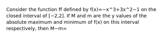 Consider the function ff defined by f(x)=−x^3+3x^2−1 on the closed interval of [−2,2]. If M and m are the y values of the absolute maximum and minimum of f(x) on this interval respectively, then M−m=