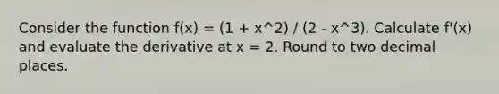 Consider the function f(x) = (1 + x^2) / (2 - x^3). Calculate f'(x) and evaluate the derivative at x = 2. Round to two decimal places.