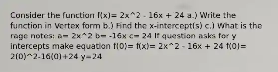 Consider the function f(x)= 2x^2 - 16x + 24 a.) Write the function in Vertex form b.) Find the x-intercept(s) c.) What is the rage notes: a= 2x^2 b= -16x c= 24 If question asks for y intercepts make equation f(0)= f(x)= 2x^2 - 16x + 24 f(0)= 2(0)^2-16(0)+24 y=24