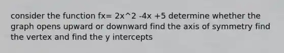 consider the function fx= 2x^2 -4x +5 determine whether the graph opens upward or downward find the <a href='https://www.questionai.com/knowledge/kgExf582dN-axis-of-symmetry' class='anchor-knowledge'>axis of symmetry</a> find the vertex and find the <a href='https://www.questionai.com/knowledge/kJdQktFvDS-y-intercept' class='anchor-knowledge'>y intercept</a>s