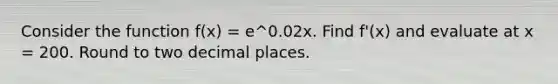 Consider the function f(x) = e^0.02x. Find f'(x) and evaluate at x = 200. Round to two decimal places.