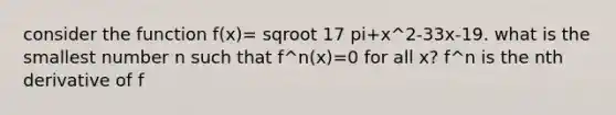 consider the function f(x)= sqroot 17 pi+x^2-33x-19. what is the smallest number n such that f^n(x)=0 for all x? f^n is the nth derivative of f