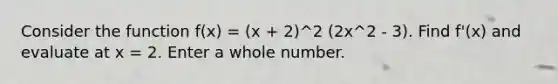 Consider the function f(x) = (x + 2)^2 (2x^2 - 3). Find f'(x) and evaluate at x = 2. Enter a whole number.