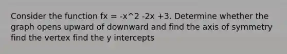 Consider the function fx = -x^2 -2x +3. Determine whether the graph opens upward of downward and find the <a href='https://www.questionai.com/knowledge/kgExf582dN-axis-of-symmetry' class='anchor-knowledge'>axis of symmetry</a> find the vertex find the <a href='https://www.questionai.com/knowledge/kJdQktFvDS-y-intercept' class='anchor-knowledge'>y intercept</a>s