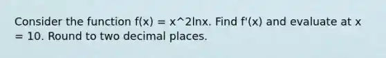 Consider the function f(x) = x^2lnx. Find f'(x) and evaluate at x = 10. Round to two decimal places.