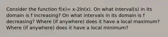 Consider the function f(x)= x-2ln(x). On what interval(s) in its domain is f increasing? On what intervals in its domain is f decreasing? Where (if anywhere) does it have a local maximum? Where (if anywhere) does it have a local minimum?