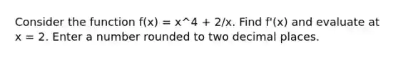 Consider the function f(x) = x^4 + 2/x. Find f'(x) and evaluate at x = 2. Enter a number rounded to two decimal places.