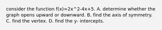 consider the function f(x)=2x^2-4x+5. A. determine whether the graph opens upward or downward. B. find the <a href='https://www.questionai.com/knowledge/kgExf582dN-axis-of-symmetry' class='anchor-knowledge'>axis of symmetry</a>. C. find the vertex. D. find the y- intercepts.