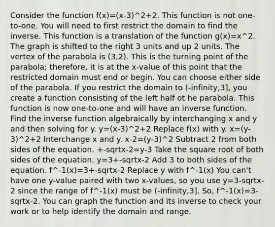 Consider the function f(x)=(x-3)^2+2. This function is not one-to-one. You will need to first restrict the domain to find the inverse. This function is a translation of the function g(x)=x^2. The graph is shifted to the right 3 units and up 2 units. The vertex of the parabola is (3,2). This is the turning point of the parabola; therefore, it is at the x-value of this point that the restricted domain must end or begin. You can choose either side of the parabola. If you restrict the domain to (-infinity,3], you create a function consisting of the left half ot he parabola. This function is now one-to-one and will have an inverse function. Find the inverse function algebraically by interchanging x and y and then solving for y. y=(x-3)^2+2 Replace f(x) with y. x=(y-3)^2+2 Interchange x and y. x-2=(y-3)^2 Subtract 2 from both sides of the equation. +-sqrtx-2=y-3 Take the square root of both sides of the equation. y=3+-sqrtx-2 Add 3 to both sides of the equation. f^-1(x)=3+-sqrtx-2 Replace y with f^-1(x) You can't have one y-value paired with two x-values, so you use y=3-sqrtx-2 since the range of f^-1(x) must be (-infinity,3]. So, f^-1(x)=3-sqrtx-2. You can graph the function and its inverse to check your work or to help identify the domain and range.